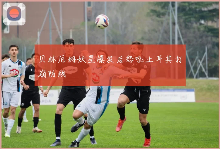 贝林厄姆妖星爆发后怒吼土耳其打崩防线