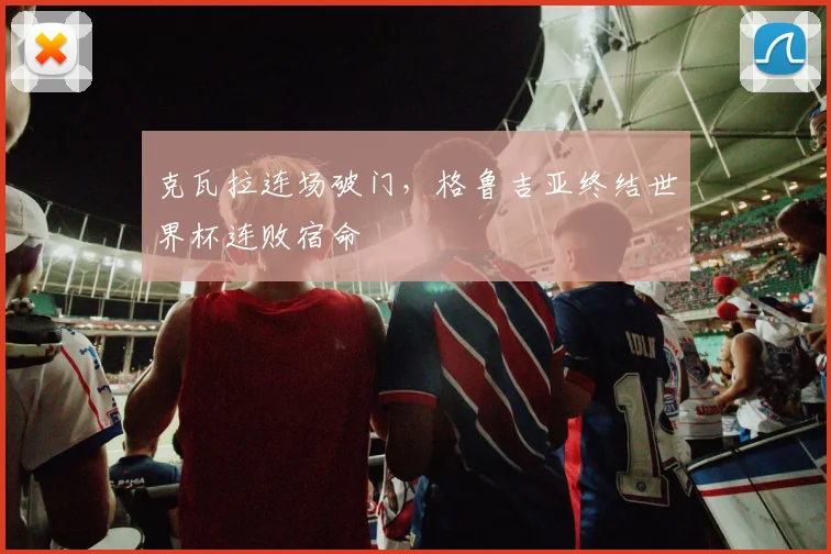 克瓦拉连场破门，格鲁吉亚终结世界杯连败宿命