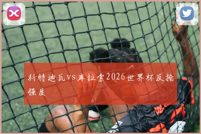 科特迪瓦vs库拉索2026世界杯反抢强度