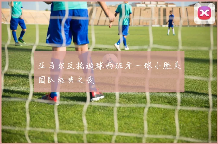 亚马尔反抢造球西班牙一球小胜美国队经典之夜