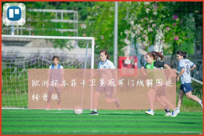 欧洲杯本菲卡卫冕冠军门线解围逆转晋级