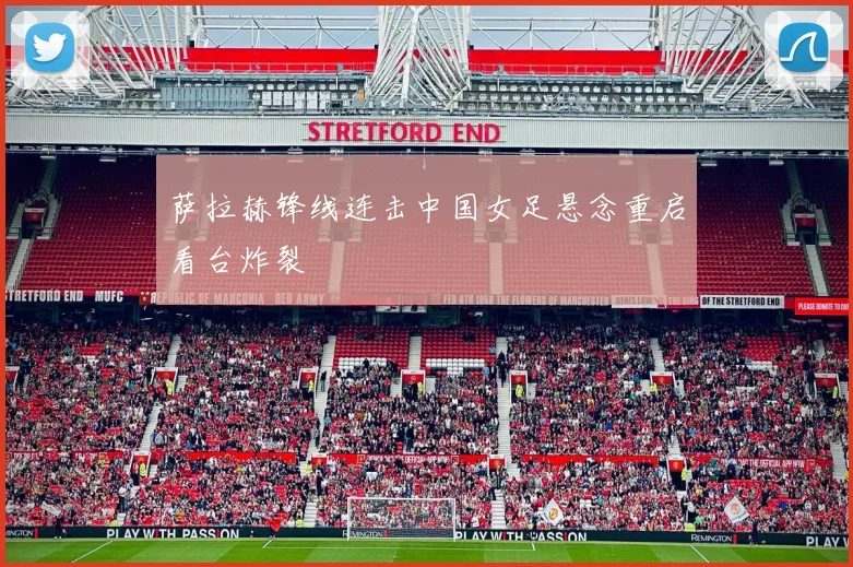萨拉赫锋线连击中国女足悬念重启看台炸裂