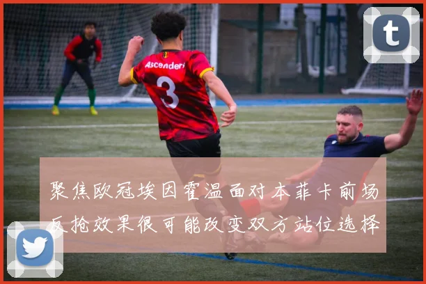 聚焦欧冠埃因霍温面对本菲卡前场反抢效果很可能改变双方站位选择
