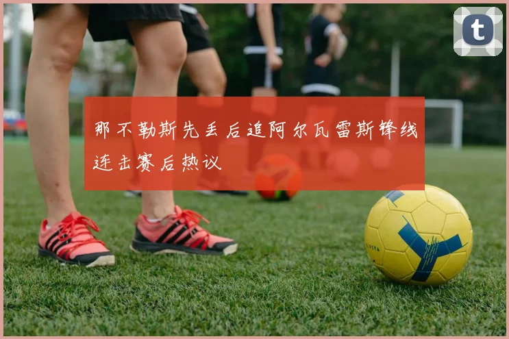 那不勒斯先丢后追阿尔瓦雷斯锋线连击赛后热议