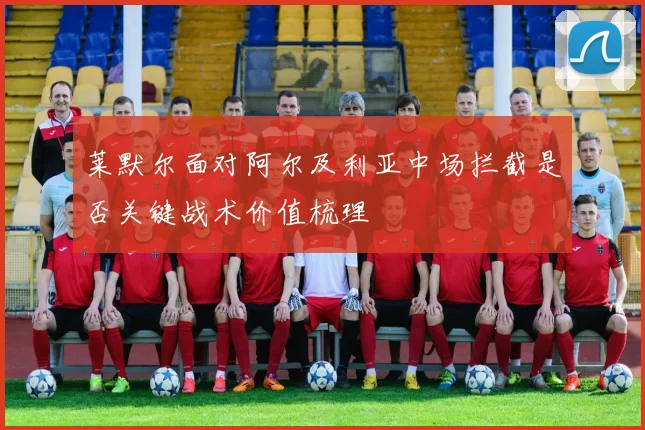 莱默尔面对阿尔及利亚中场拦截是否关键战术价值梳理