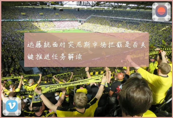 远藤航面对突尼斯中场拦截是否关键推进任务解读