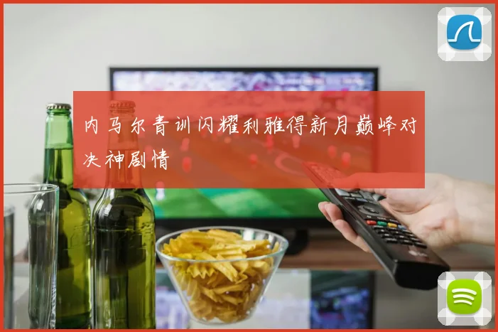 内马尔青训闪耀利雅得新月巅峰对决神剧情