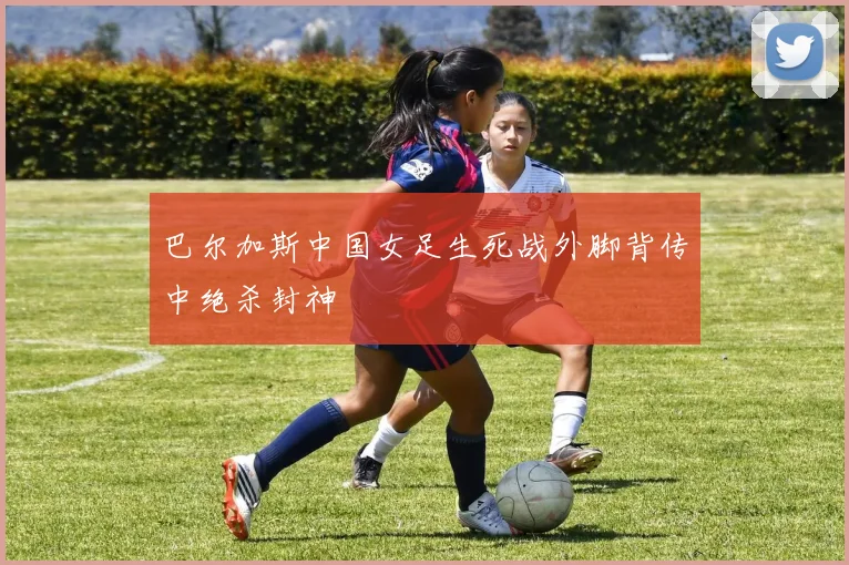 巴尔加斯中国女足生死战外脚背传中绝杀封神