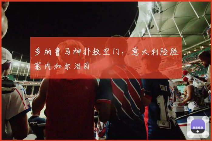 多纳鲁马神扑救空门,意大利险胜塞内加尔泪目