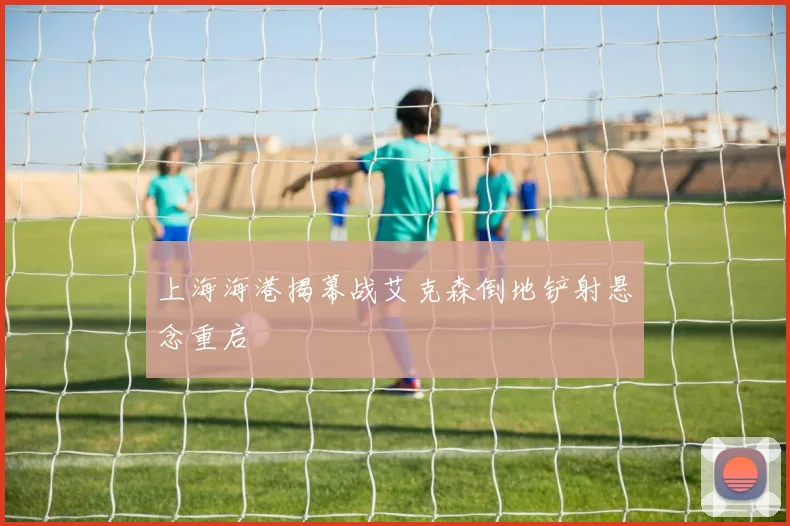 上海海港揭幕战艾克森倒地铲射悬念重启