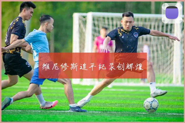 维尼修斯追平纪录创辉煌