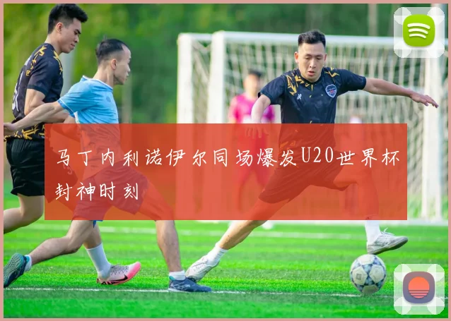 马丁内利诺伊尔同场爆发U20世界杯封神时刻