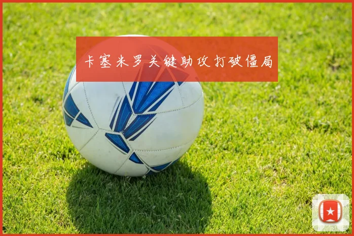 卡塞米罗关键助攻打破僵局