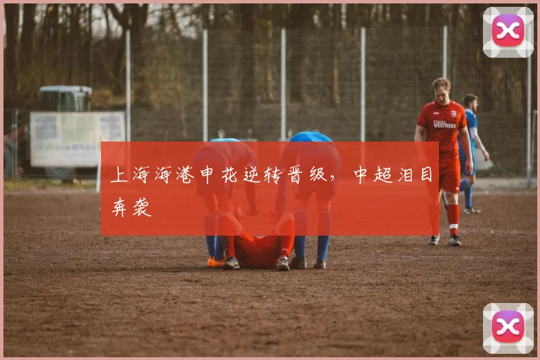 上海海港申花逆转晋级，中超泪目奔袭