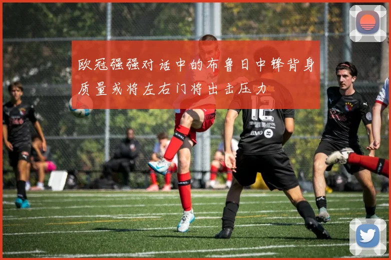 欧冠强强对话中的布鲁日中锋背身质量或将左右门将出击压力