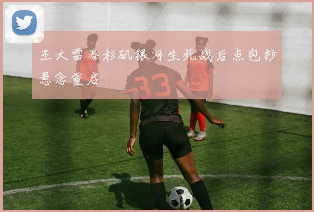 王大雷洛杉矶银河生死战后点包抄悬念重启