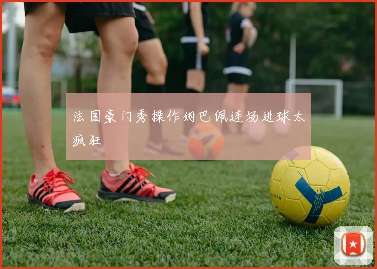 法国豪门秀操作姆巴佩连场进球太疯狂
