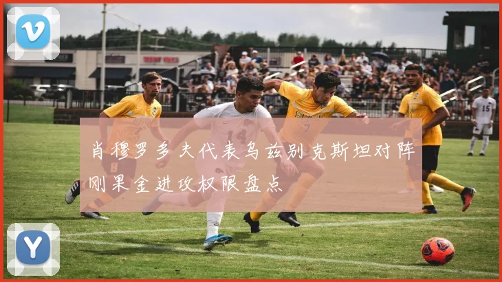 肖穆罗多夫代表乌兹别克斯坦对阵刚果金进攻权限盘点