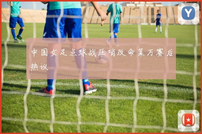 中国女足点球战压哨改命莱万赛后热议