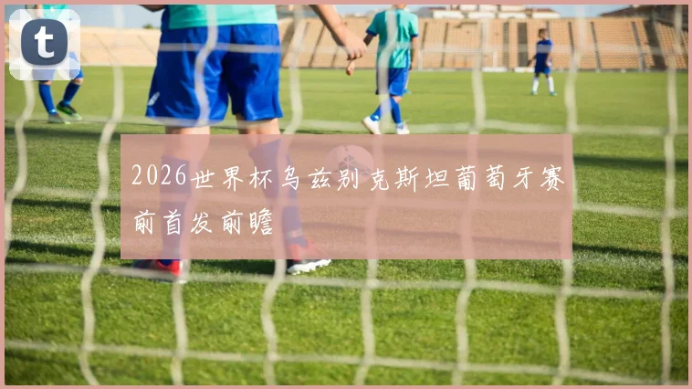 2026世界杯乌兹别克斯坦葡萄牙赛前首发前瞻