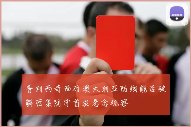 普利西奇面对澳大利亚防线能否破解密集防守首发悬念观察