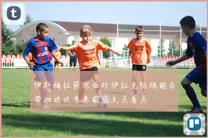 伊斯梅拉萨尔面对伊拉克防线能否带动进攻节奏前场支点看点