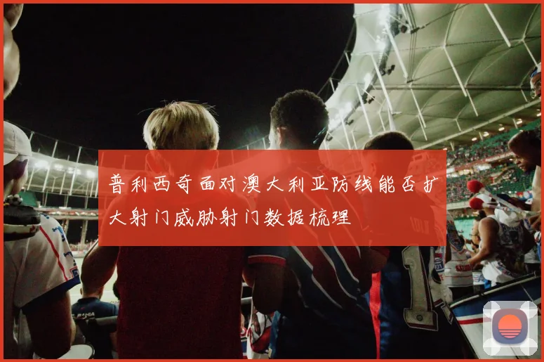 普利西奇面对澳大利亚防线能否扩大射门威胁射门数据梳理