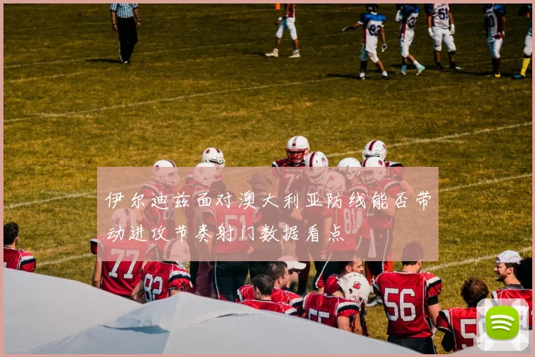伊尔迪兹面对澳大利亚防线能否带动进攻节奏射门数据看点