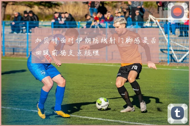 加贝特面对伊朗防线射门脚感是否回暖前场支点梳理