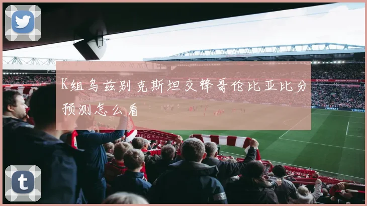 K组乌兹别克斯坦交锋哥伦比亚比分预测怎么看