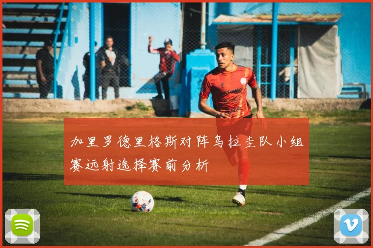 加里罗德里格斯对阵乌拉圭队小组赛远射选择赛前分析