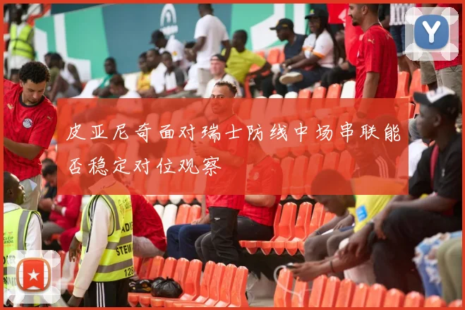 皮亚尼奇面对瑞士防线中场串联能否稳定对位观察
