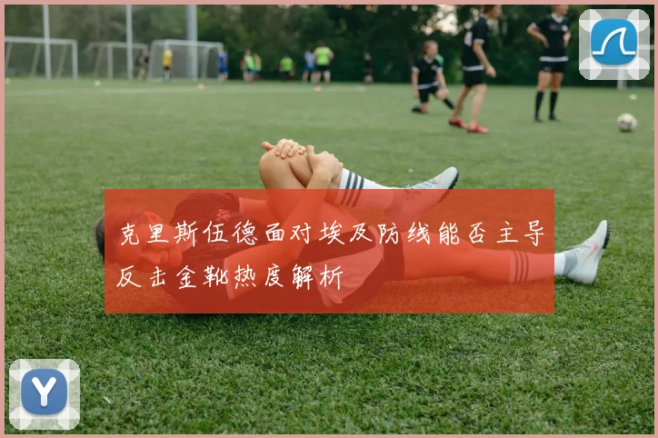 克里斯伍德面对埃及防线能否主导反击金靴热度解析