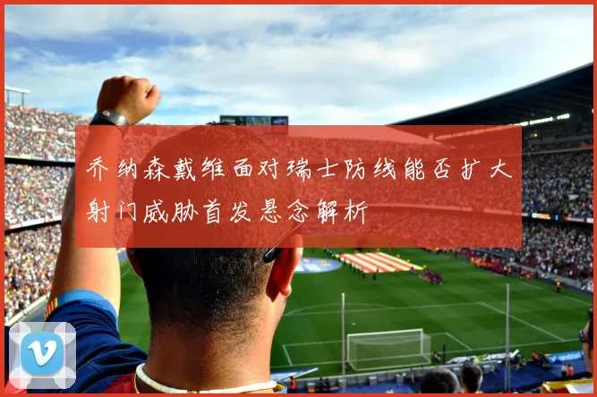 乔纳森戴维面对瑞士防线能否扩大射门威胁首发悬念解析