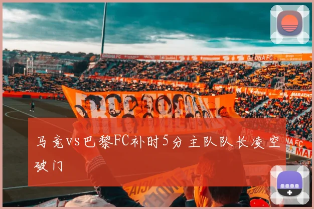 马竞vs巴黎FC补时5分主队队长凌空破门