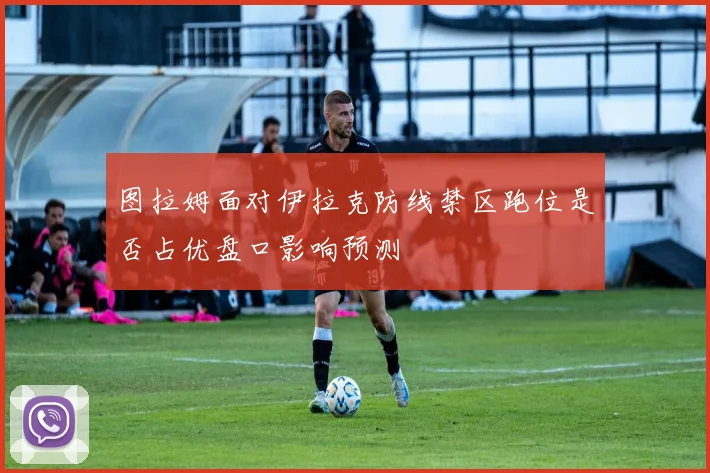 图拉姆面对伊拉克防线禁区跑位是否占优盘口影响预测