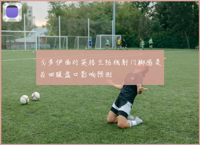 戈多伊面对英格兰防线射门脚感是否回暖盘口影响预测