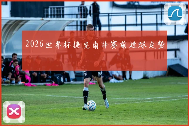 2026世界杯捷克南非赛前进球走势