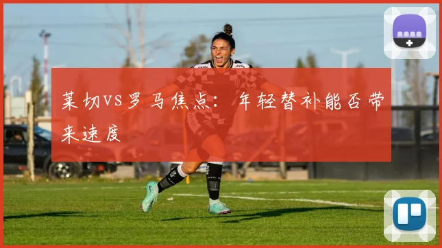 莱切vs罗马焦点：年轻替补能否带来速度