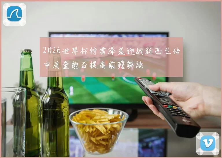 2026世界杯特雷泽盖迎战新西兰传中质量能否提高前瞻解读