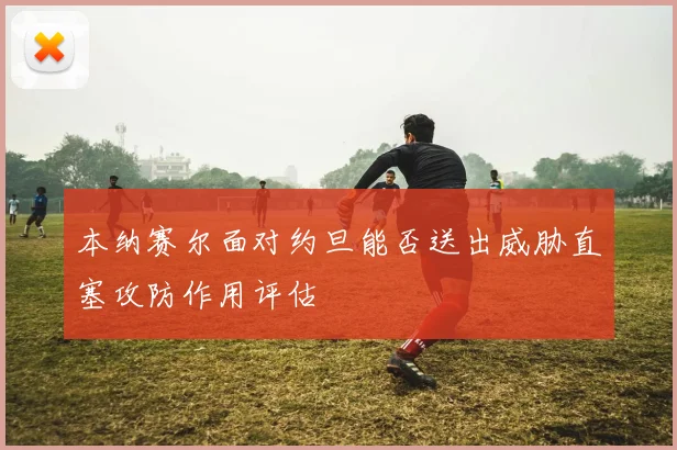 本纳赛尔面对约旦能否送出威胁直塞攻防作用评估