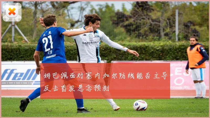 姆巴佩面对塞内加尔防线能否主导反击首发悬念预测