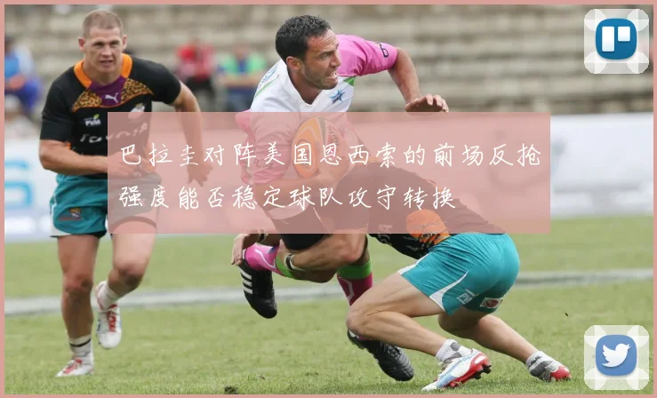 巴拉圭对阵美国恩西索的前场反抢强度能否稳定球队攻守转换