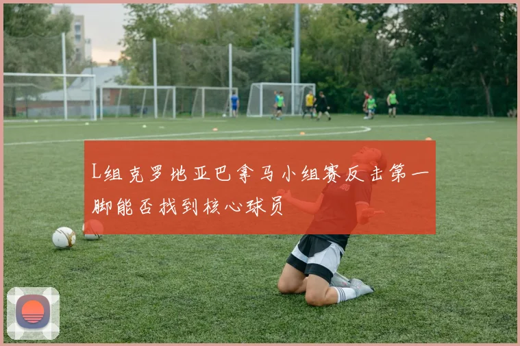 L组克罗地亚巴拿马小组赛反击第一脚能否找到核心球员