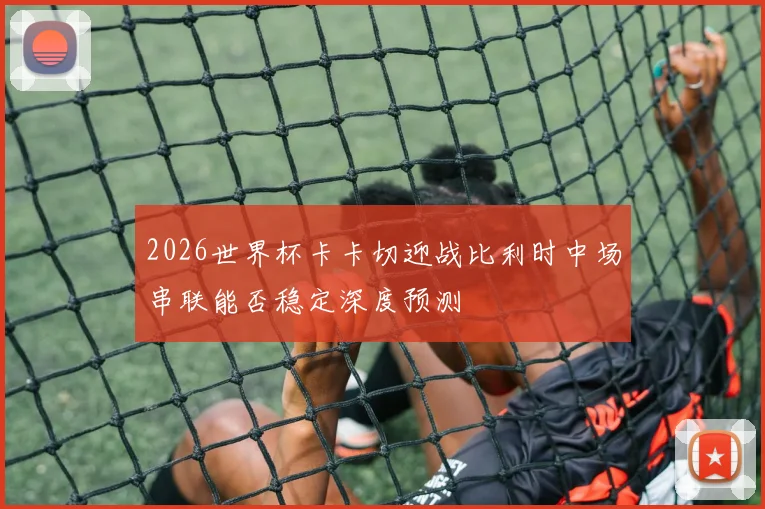 2026世界杯卡卡切迎战比利时中场串联能否稳定深度预测