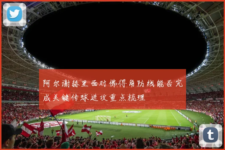 阿尔谢赫里面对佛得角防线能否完成关键传球进攻重点梳理