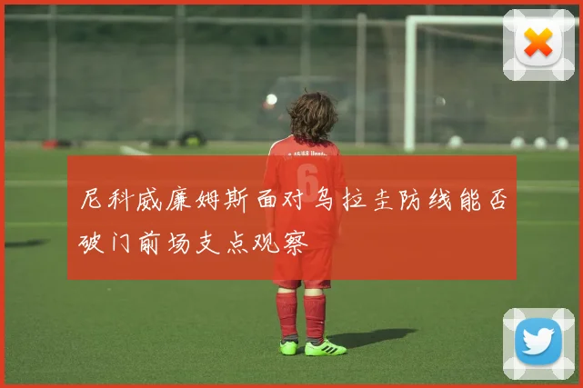 尼科威廉姆斯面对乌拉圭防线能否破门前场支点观察