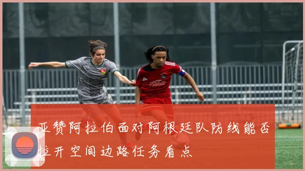 亚赞阿拉伯面对阿根廷队防线能否拉开空间边路任务看点
