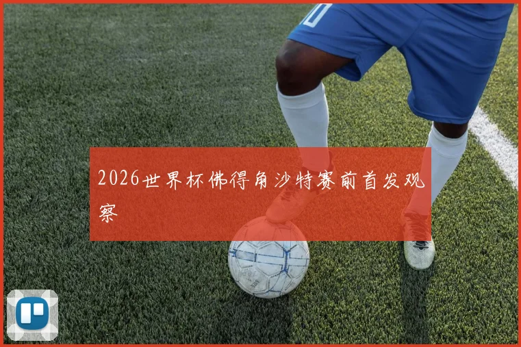 2026世界杯佛得角沙特赛前首发观察
