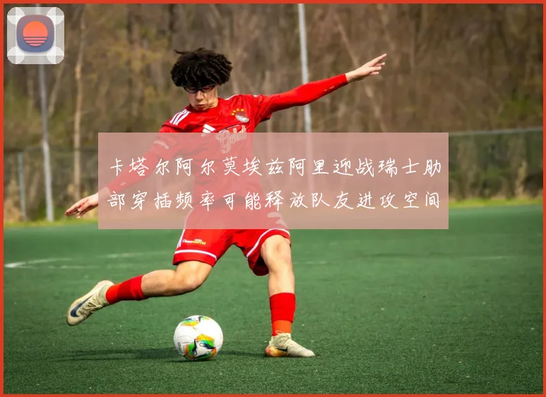 卡塔尔阿尔莫埃兹阿里迎战瑞士肋部穿插频率可能释放队友进攻空间